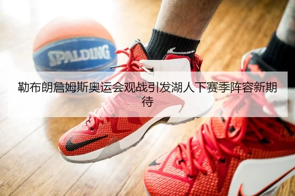 勒布朗詹姆斯奥运会观战引发湖人下赛季阵容新期待