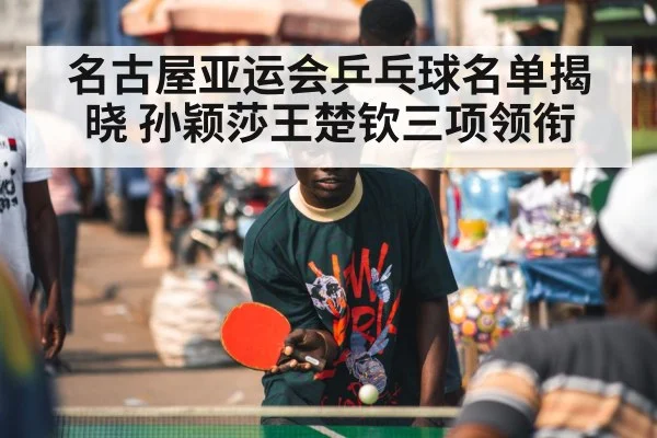 名古屋亚运会乒乓球名单揭晓 孙颖莎王楚钦三项领衔