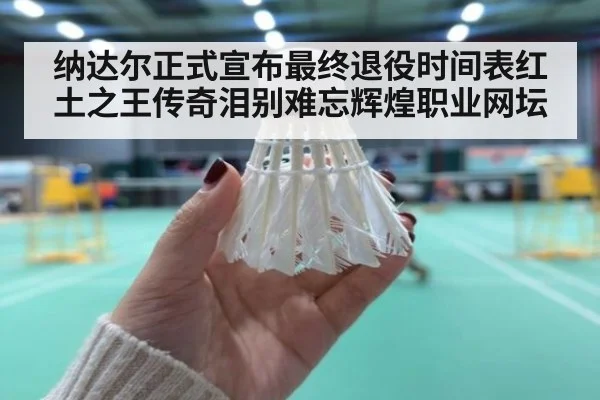 纳达尔正式宣布最终退役时间表红土之王传奇泪别难忘辉煌职业网坛